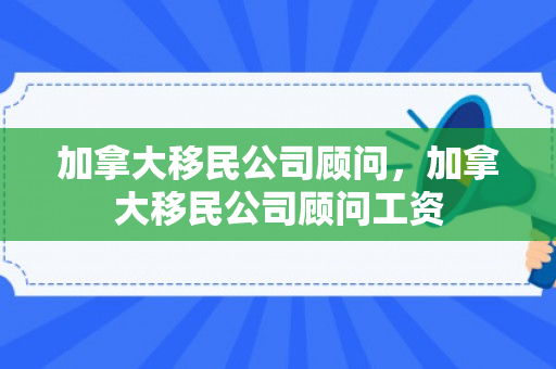 加拿大移民公司顾问，加拿大移民公司顾问工资