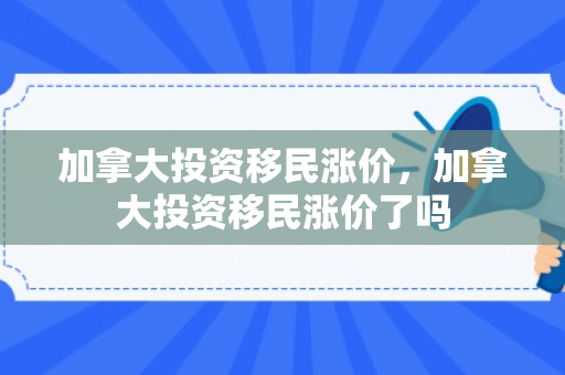 加拿大投资移民涨价，加拿大投资移民涨价了吗