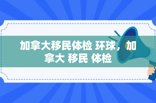加拿大移民体检 环球，加拿大 移民 体检