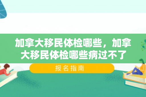 加拿大移民体检哪些，加拿大移民体检哪些病过不了
