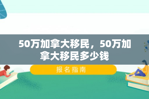 50万加拿大移民，50万加拿大移民多少钱