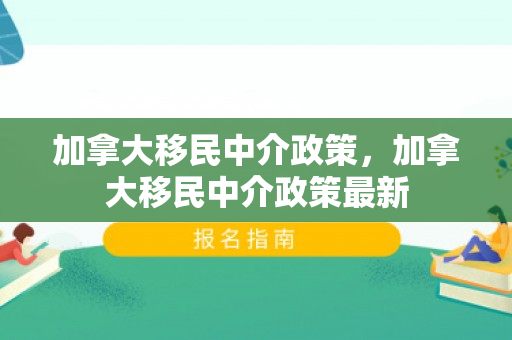 加拿大移民中介政策，加拿大移民中介政策最新