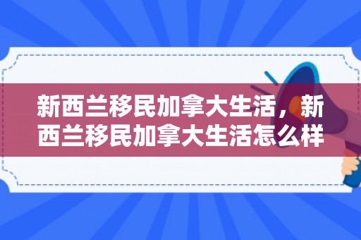 新西兰移民加拿大生活，新西兰移民加拿大生活怎么样