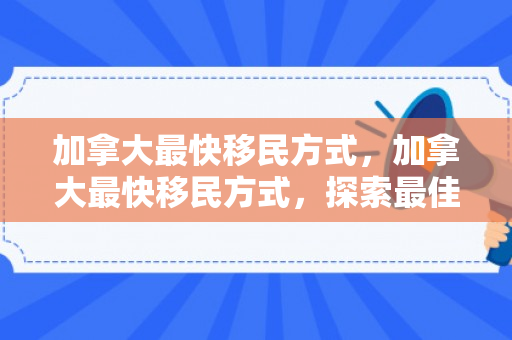 加拿大最快移民方式，加拿大最快移民方式，探索最佳路径