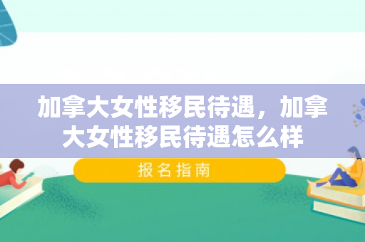 加拿大女性移民待遇，加拿大女性移民待遇怎么样
