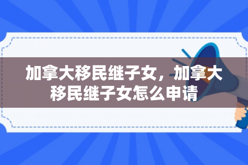 加拿大移民继子女，加拿大移民继子女怎么申请