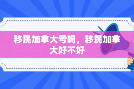 移民加拿大亏吗，移民加拿大好不好