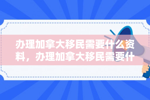 办理加拿大移民需要什么资料，办理加拿大移民需要什么资料和手续