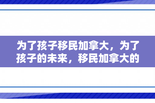 为了孩子移民加拿大，为了孩子的未来，移民加拿大的选择与展望