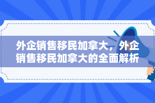 外企销售移民加拿大，外企销售移民加拿大的全面解析