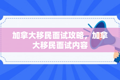 加拿大移民面试攻略，加拿大移民面试内容