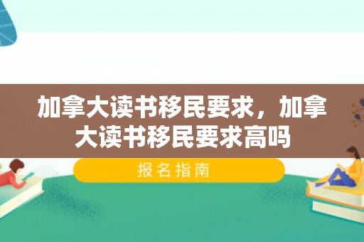 加拿大读书移民要求，加拿大读书移民要求高吗