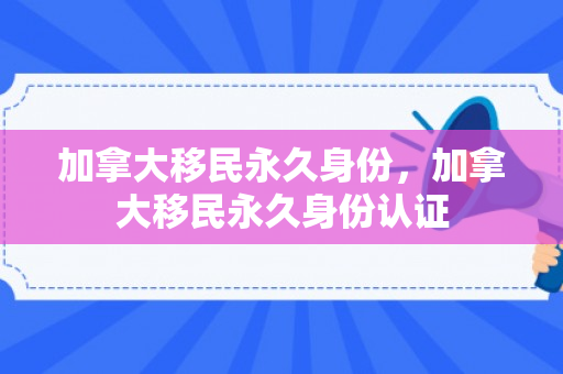 加拿大移民永久身份，加拿大移民永久身份认证
