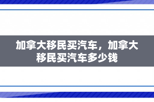 加拿大移民买汽车，加拿大移民买汽车多少钱