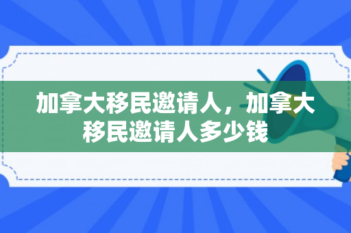 加拿大移民邀请人，加拿大移民邀请人多少钱