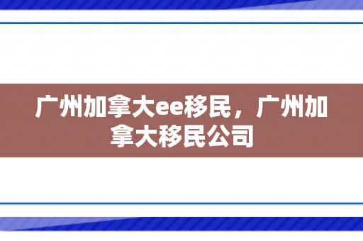 广州加拿大ee移民，广州加拿大移民公司
