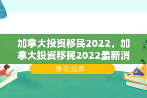 加拿大投资移民2022，加拿大投资移民2022最新消息