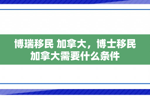 博瑞移民 加拿大，博士移民加拿大需要什么条件
