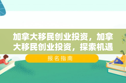 加拿大移民创业投资，加拿大移民创业投资，探索机遇与挑战