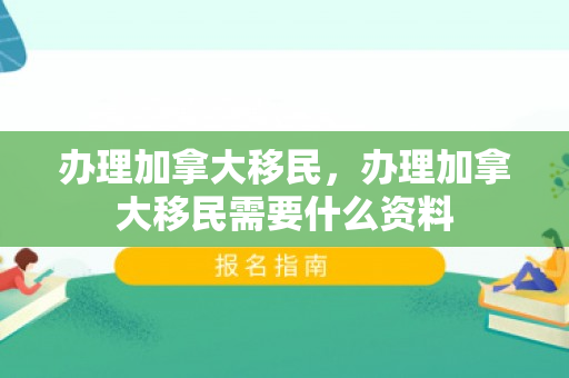 办理加拿大移民，办理加拿大移民需要什么资料