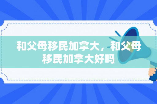 和父母移民加拿大，和父母移民加拿大好吗
