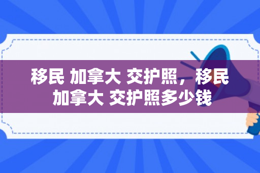 移民 加拿大 交护照，移民 加拿大 交护照多少钱