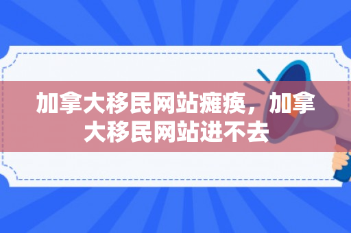 加拿大移民网站瘫痪，加拿大移民网站进不去