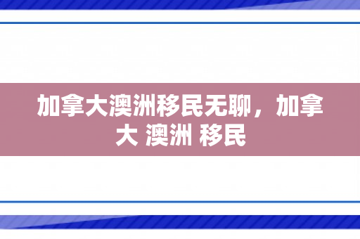 加拿大澳洲移民无聊，加拿大 澳洲 移民