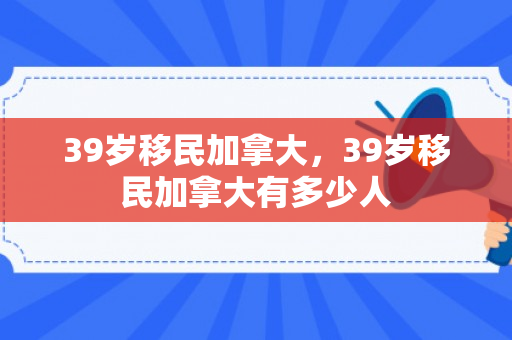 39岁移民加拿大，39岁移民加拿大有多少人