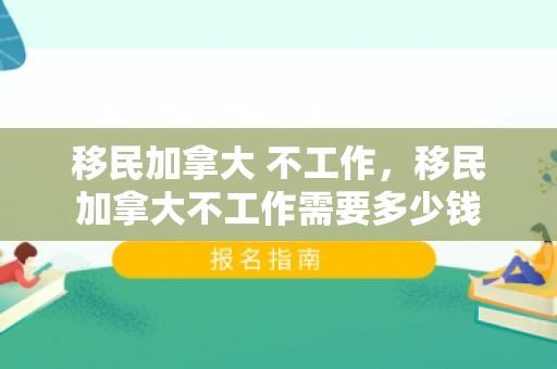 移民加拿大 不工作，移民加拿大不工作需要多少钱