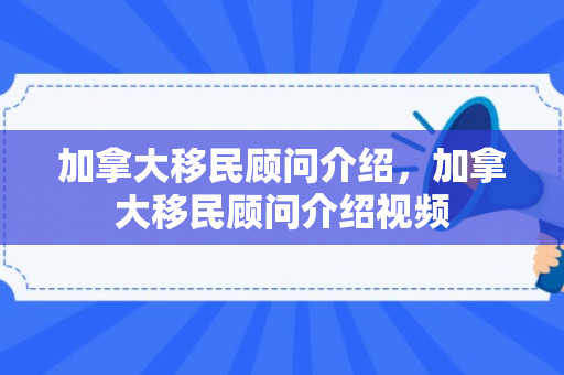加拿大移民顾问介绍，加拿大移民顾问介绍视频
