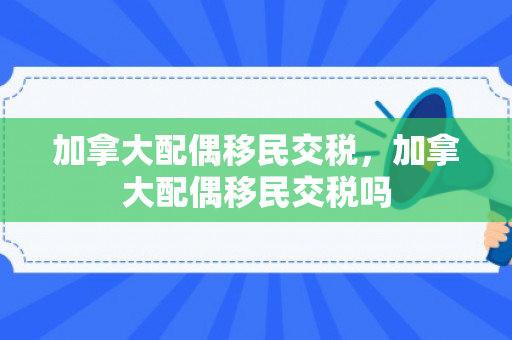 加拿大配偶移民交税，加拿大配偶移民交税吗