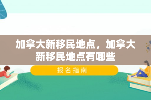 加拿大新移民地点，加拿大新移民地点有哪些