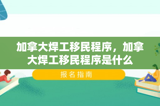 加拿大焊工移民程序，加拿大焊工移民程序是什么