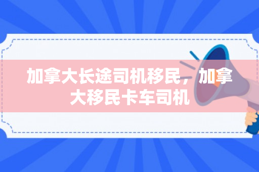 加拿大长途司机移民，加拿大移民卡车司机