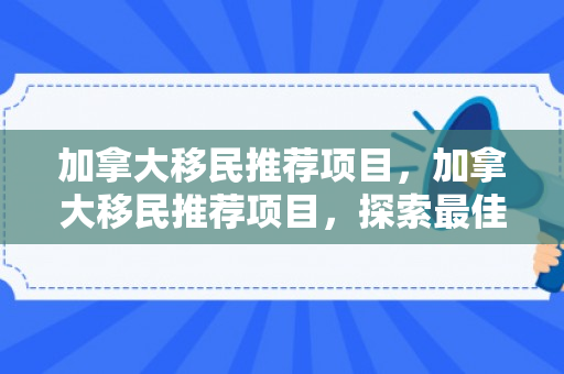 加拿大移民推荐项目，加拿大移民推荐项目，探索最佳移民途径