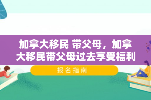 加拿大移民 带父母，加拿大移民带父母过去享受福利吗