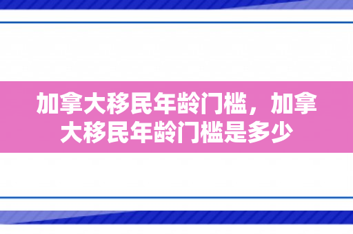 加拿大移民年龄门槛，加拿大移民年龄门槛是多少