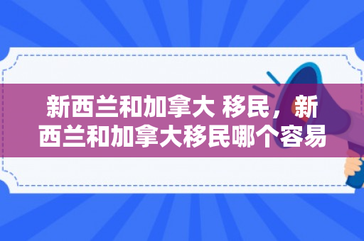 新西兰和加拿大 移民，新西兰和加拿大移民哪个容易
