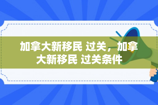 加拿大新移民 过关，加拿大新移民 过关条件