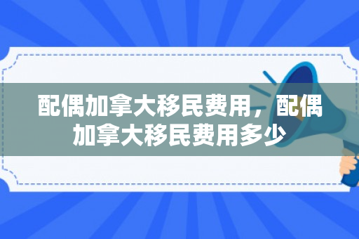 配偶加拿大移民费用，配偶加拿大移民费用多少