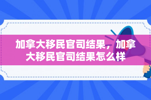 加拿大移民官司结果，加拿大移民官司结果怎么样