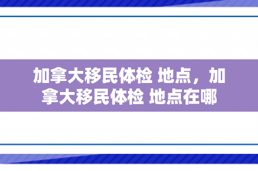 加拿大移民体检 地点，加拿大移民体检 地点在哪