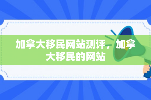 加拿大移民网站测评，加拿大移民的网站