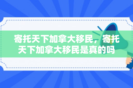 寄托天下加拿大移民，寄托天下加拿大移民是真的吗