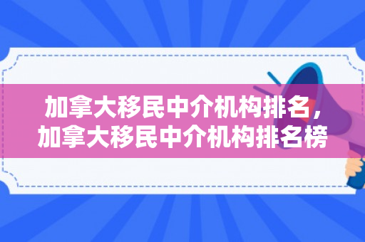 加拿大移民中介机构排名，加拿大移民中介机构排名榜最新