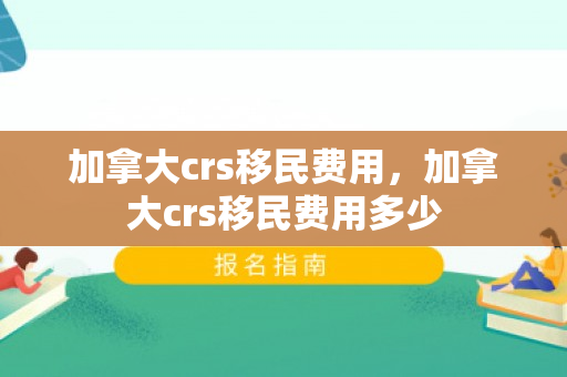 加拿大crs移民费用，加拿大crs移民费用多少
