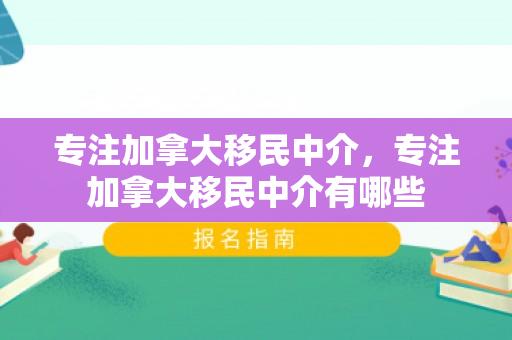 专注加拿大移民中介，专注加拿大移民中介有哪些