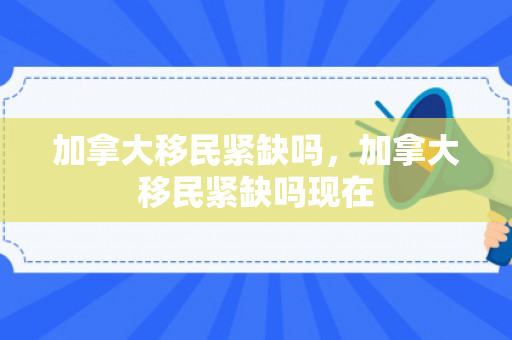 加拿大移民紧缺吗，加拿大移民紧缺吗现在