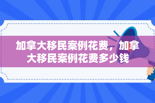 加拿大移民案例花费，加拿大移民案例花费多少钱